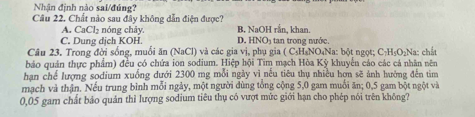 Nhận định nào sai/đúng?
Câu 22. Chất nào sau đây không dẫn điện được?
A. CaCl_2 nóng chảy. B. NaOH răn, khan.
C. Dung dịch KOH. D. HNO_3 tan trong nước.
Câu 23. Trong đời sống, muối ăn (NaCl) và các gia vị, phụ gia (C_5H_8NO_4Na : bột ngọt; C_7H_5O_2 Na: chất
bảo quản thực phẩm) đều có chứa ion sodium. Hiệp hội Tim mạch Hòa Kỳ khuyến cáo các cá nhân nên
hạn chế lượng sodium xuống dưới 2300 mg mỗi ngày vì nếu tiêu thụ nhiều hợn sẽ ảnh hưởng đến tim
mạch và thận. Nếu trung bình mỗi ngày, một người dùng tổng cộng 5,0 gam muối ăn; 0,5 gam bột ngột và
0,05 gam chất bảo quản thì lượng sodium tiêu thụ có vượt mức giới hạn cho phép nói trên không?