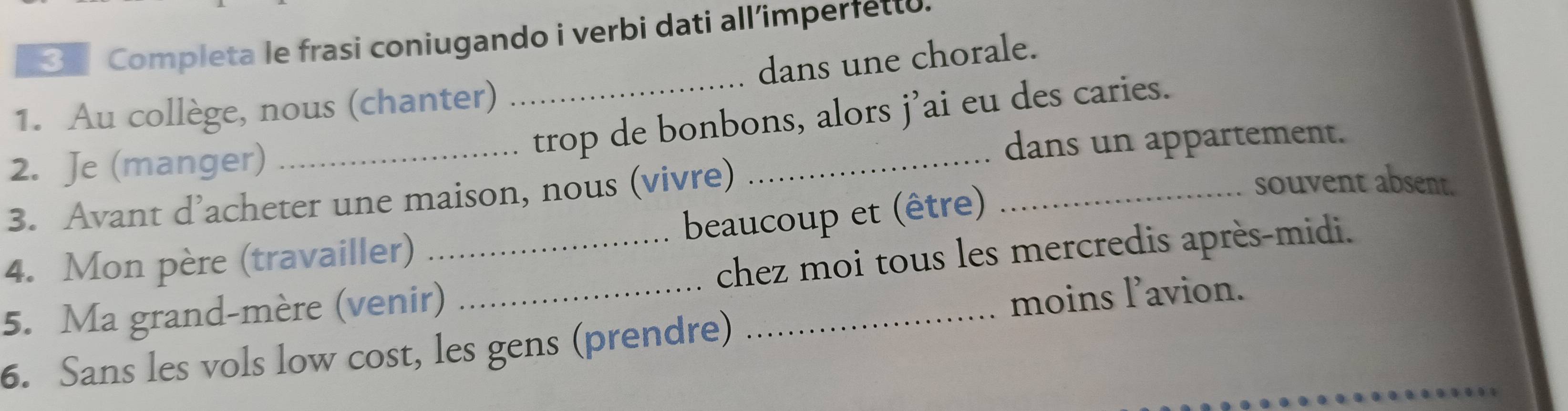 Completa le frasi coniugando i verbi dati all’imperfetto. 
1. Au collège, nous (chanter) _dans une chorale. 
trop de bonbons, alors j’ai eu des caries. 
2. Je (manger)_ 
dans un appartement. 
3. Avant d’acheter une maison, nous (vivre) 
_ 
4. Mon père (travailler) beaucoup et (être)_ 
souvent absent. 
5. Ma grand-mère (venir) _chez moi tous les mercredis après-midi. 
moins l’avion. 
6. Sans les vols low cost, les gens (prendre)