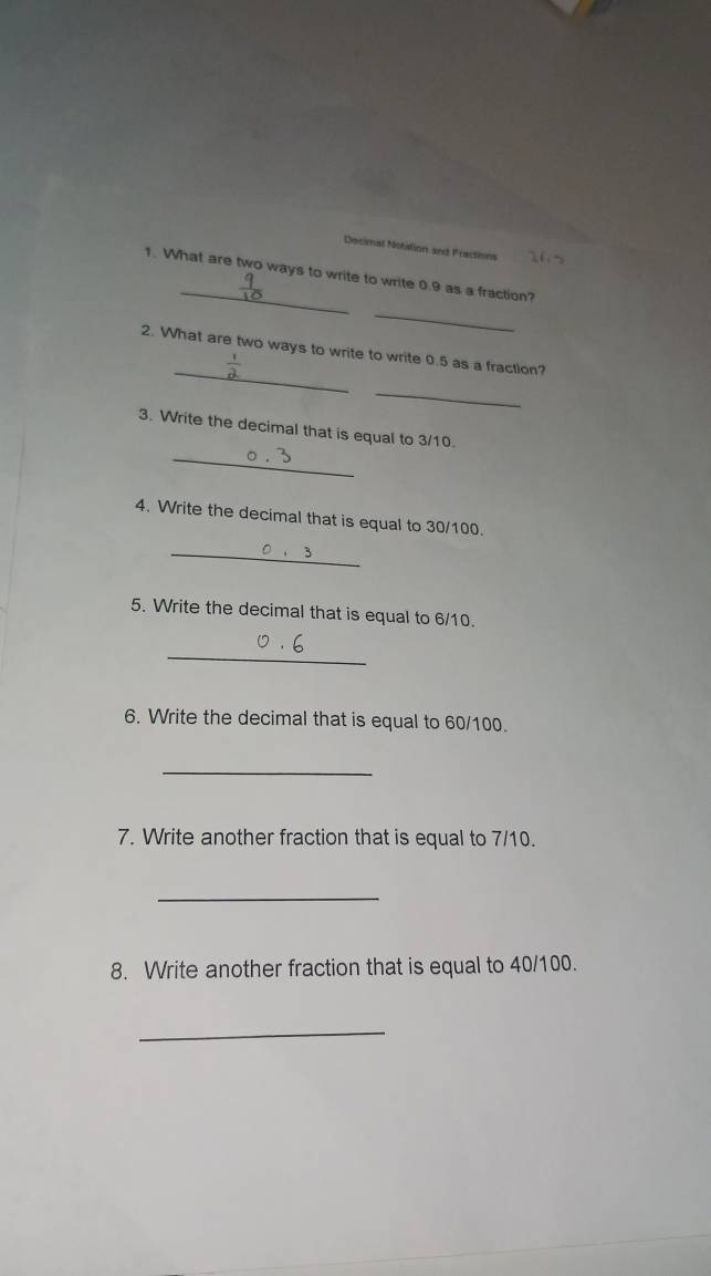 Decimal Notation and Fractions 
1. What are two ways to write to write 0.9 as a fraction? 
_ 
_ 
2. What are two ways to write to write 0.5 as a fraction? 
_ 
_ 
3. Write the decimal that is equal to 3/10. 
4. Write the decimal that is equal to 30/100. 
_ 
5. Write the decimal that is equal to 6/10. 
_ 
6. Write the decimal that is equal to 60/100. 
_ 
7. Write another fraction that is equal to 7/10. 
_ 
8. Write another fraction that is equal to 40/100. 
_