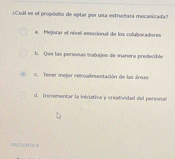 ¿Cuál es el propósito de optar por una estructura mecanizada?
a. Mejorar el nivel emocional de los colaboradores
b. Que las personas trabajen de manera predecible
c. Tener mejor retroalimentación de las áreas
d. Incrementar la iniciativa y creatividad del personal
PREGUNTA 6