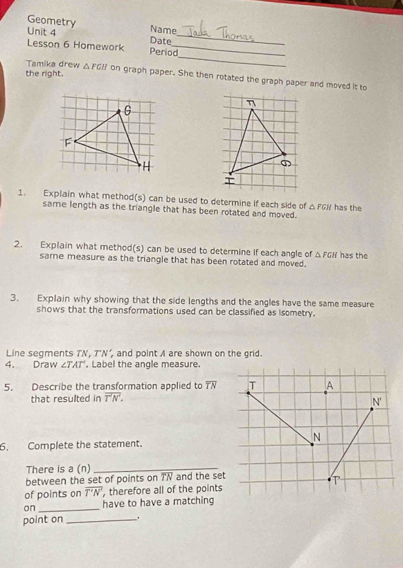 Geometry Name
Unit 4 Date_
_
Lesson 6 Homework Period_
the right.
Tamika drew △ FGH on graph paper. She then rotated the graph paper and moved it to
η
①
1. Explain what method(s) can be used to determine if each side of △ FGH has the
same length as the triangle that has been rotated and moved.
2. Explain what method(s) can be used to determine if each angle of △ FGH has the
same measure as the triangle that has been rotated and moved.
3. Explain why showing that the side lengths and the angles have the same measure
shows that the transformations used can be classified as isometry.
Line segments TN, T’N’, and point A are shown on the grid.
4. Draw ∠ TAT'. Label the angle measure.
5. Describe the transformation applied to overline TN
that resulted in overline T'N'.
6. Complete the statement.
There is a (n)_
between the set of points on TN and the set
of points on overline T'N' , therefore all of the points
on _have to have a matching
point on_
.