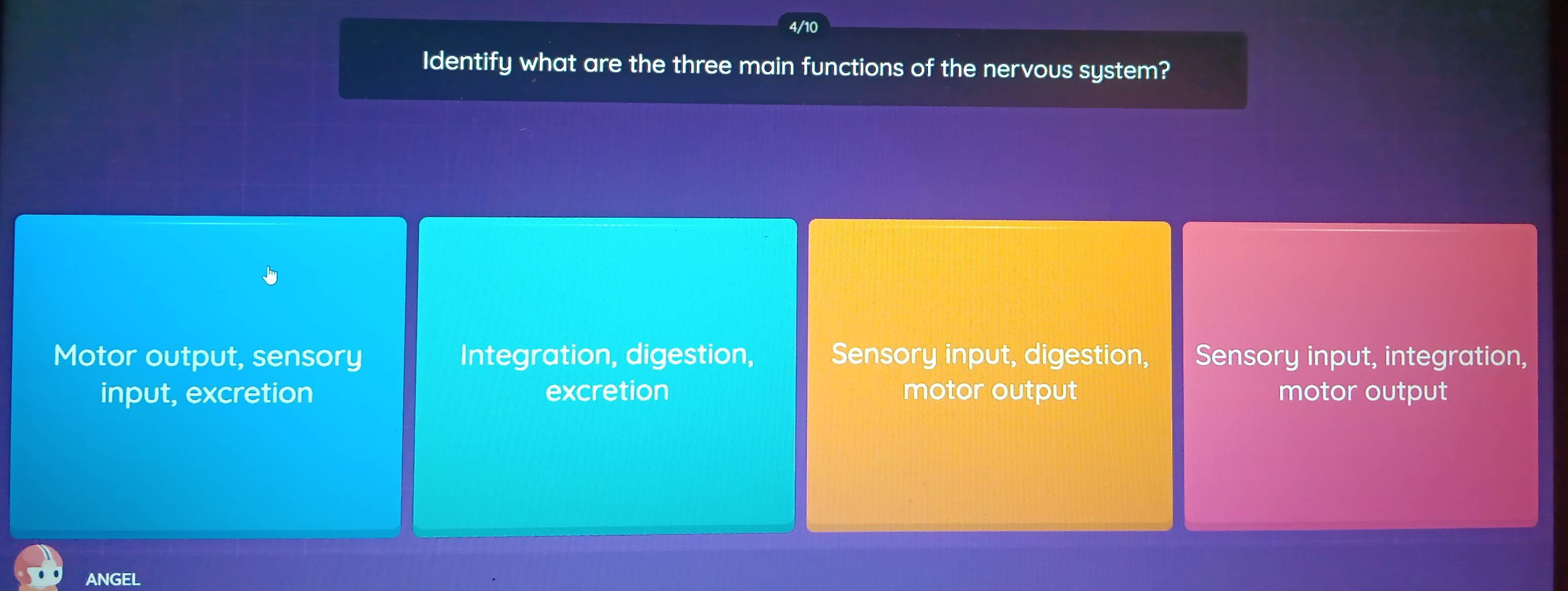 4/10
Identify what are the three main functions of the nervous system?
Motor output, sensory Integration, digestion, Sensory input, digestion, Sensory input, integration,
input, excretion excretion motor output motor output
ANGEL