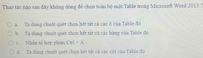 Thao tác nào sau đây không dùng để chọn toàn bộ một Table trong Microsoft Word 2013 7
a. Ta dùng chuột quét chọn hết tất cả các ô của Table đó
b. Ta dùng chuột quét chọn hết tất cả các hàng của Table đó
c. Nhần tổ hợp phim Ctrl-A
d. Ta dùng chuột quét chọn hết tất cả các cột của Table đó