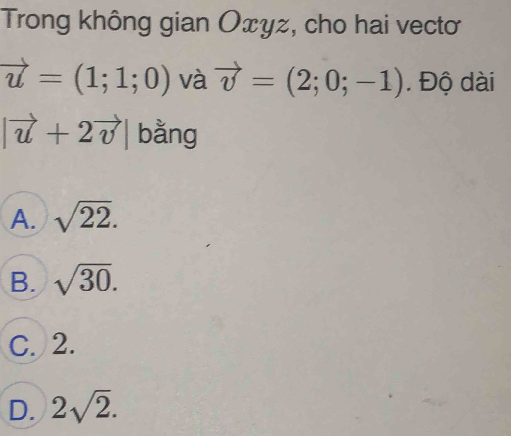 Trong không gian Oxyz, cho hai vectơ
vector u=(1;1;0) và vector v=(2;0;-1). Độ dài
|vector u+2vector v| bằng
A. sqrt(22).
B. sqrt(30).
C. 2.
D. 2sqrt(2).