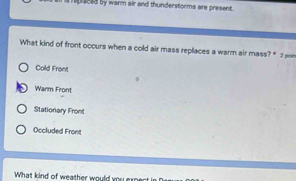 is replaced by warm air and thunderstorms are present.
What kind of front occurs when a cold air mass replaces a warm air mass? * 2 poin
Cold Front
Warm Front
Stationary Front
Occluded Front
What kind of weather would you expect