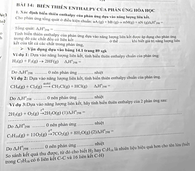 BiêN THiêN ENTHALPY Của phản ứng hóa học
1. Xác định biến thiên enthalpy của phản ứng dựa vào năng lượng liên kết.
_
hie]  Cho phản ứng tổng quát ở điều kiện chuẩn:
le _ aA(g)+bB(g)to mM(g)+nN(g)△ _rH°_298=
ổng quát: △ _rH°_298= _
O Tính biến thiên enthalpy của phản ứng dựa vào năng lượng liên kết được áp dụng cho phản ứng
h trong đó các chất đều có liên kết _ở thể_ khi biết giá trị năng lượng liên
kết của tất cả các chất trong phản ứng,
Vận dụng dựa vào bảng 14.1 trang 89 sgk
Ví dụ 1: Dựa vào năng lượng liên kết, tính biến thiên enthalpy chuẩn của phản ứng:
H_2(g)+F_2(g)to 2HF(g) △ _rH°_298=
_
_
DC 、 △ _rH°_298 ... 0 nên phản ứng . nhiệt
Ví dụ 2: Dựa vào năng lượng liên kết, tính biến thiên enthalpy chuẩn của phản ứng.
_
CH_4(g)+Cl_2(g)xrightarrow asktCH_3Cl(g)+HCl(g) △ _rH°_298=
Do △ _rH°_298........0 nên phản ứng _nhiệt
Ví dụ 3:Dựa vào năng lượng liên kết, hãy tính biến thiên enthalpy của 2 phản ứng sau:
2H_2(g)+O_2(g)xrightarrow t°2H_2O(g)(1)△ _rH°_298=
_
_
_
_
Do△ _rH°_298........0 ( nên phản ứng...n hiệt
C_7H_16(g)+11O_2(g)xrightarrow t^o7CO_2(g)+8H_2O(g)(2)△ _rH^o_298= _
_
Do △ _rH^o_298 0 nên phản ứng nhiệt
So sánh kết quả thu được, từ đó cho biết H_2 hay C_7H_16 là nhiên liệu hiệu quả hơn cho tên lửa (biết
trong C_7H_16 có 6 liên kết C-C và 16 liên kết C-H)