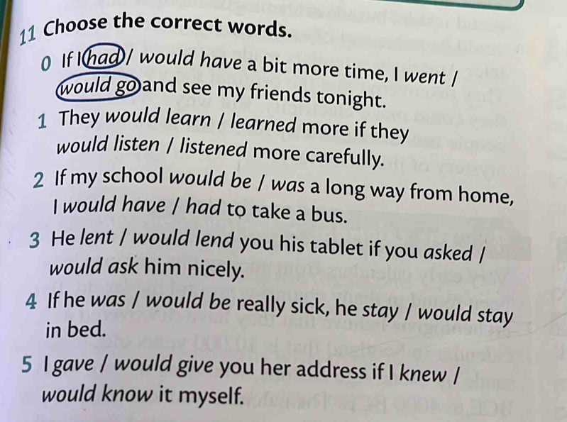 Choose the correct words. 
0 If Ihad/ would have a bit more time, I went / 
would go and see my friends tonight. 
1 They would learn / learned more if they 
would listen / listened more carefully. 
2 If my school would be / was a long way from home, 
I would have / had to take a bus. 
3 He lent / would lend you his tablet if you asked / 
would ask him nicely. 
4 If he was / would be really sick, he stay / would stay 
in bed. 
5 I gave / would give you her address if I knew / 
would know it myself.