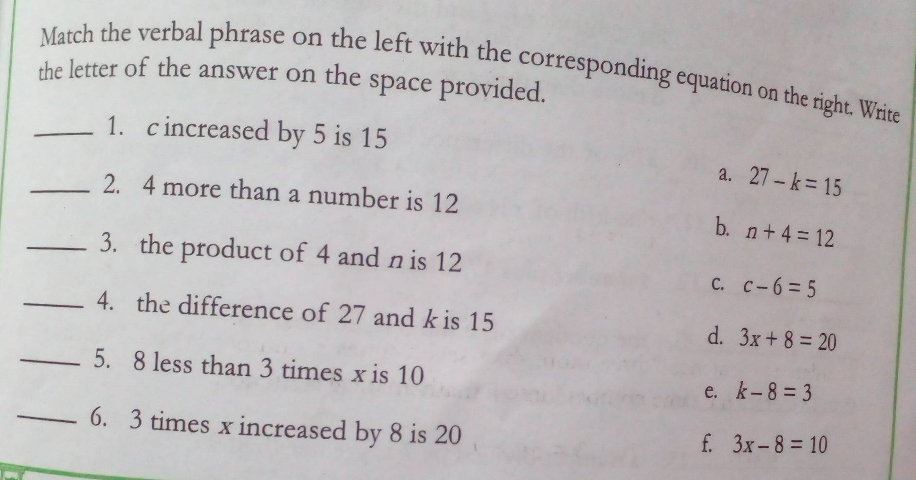 Match the verbal phrase on the left with the corresponding equation on the right. Write
the letter of the answer on the space provided.
_1. c increased by 5 is 15
a. 27-k=15
_2. 4 more than a number is 12
b. n+4=12
_3. the product of 4 and n is 12
C. c-6=5
_4. the difference of 27 and k is 15 d. 3x+8=20
_5. 8 less than 3 times x is 10 e. k-8=3
_6. 3 times x increased by 8 is 20
f. 3x-8=10