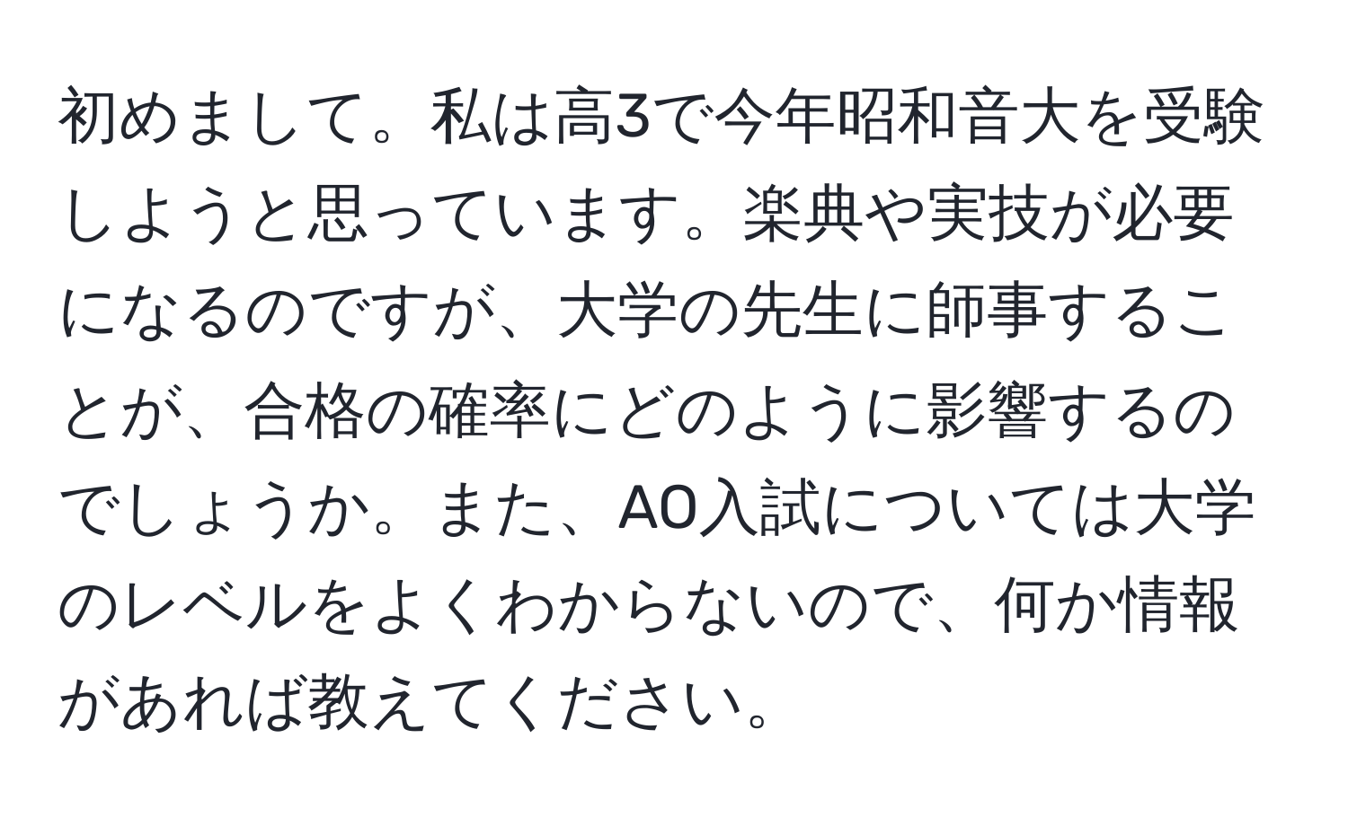 初めまして。私は高3で今年昭和音大を受験しようと思っています。楽典や実技が必要になるのですが、大学の先生に師事することが、合格の確率にどのように影響するのでしょうか。また、AO入試については大学のレベルをよくわからないので、何か情報があれば教えてください。