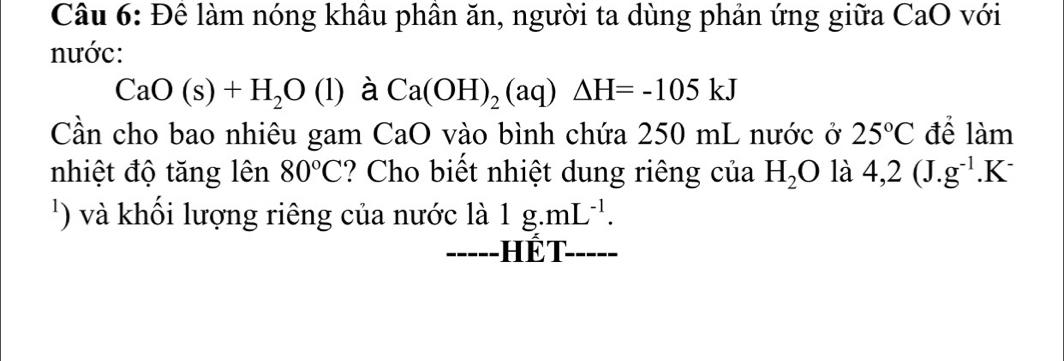 Để làm nóng khâu phần ăn, người ta dùng phản ứng giữa CaO với 
nước:
CaO(s)+H_2O(l) à Ca(OH)_2(aq)△ H=-105kJ
Cần cho bao nhiêu gam CaO vào bình chứa 250 mL nước ở 25°C để làm 
nhiệt độ tăng lên 80°C ? Cho biết nhiệt dung riêng của H_2O là 4,2(J. g^(-1).K^-
') à khối lượng riêng của nước là 1g.mL^(-1). 
--- Hết