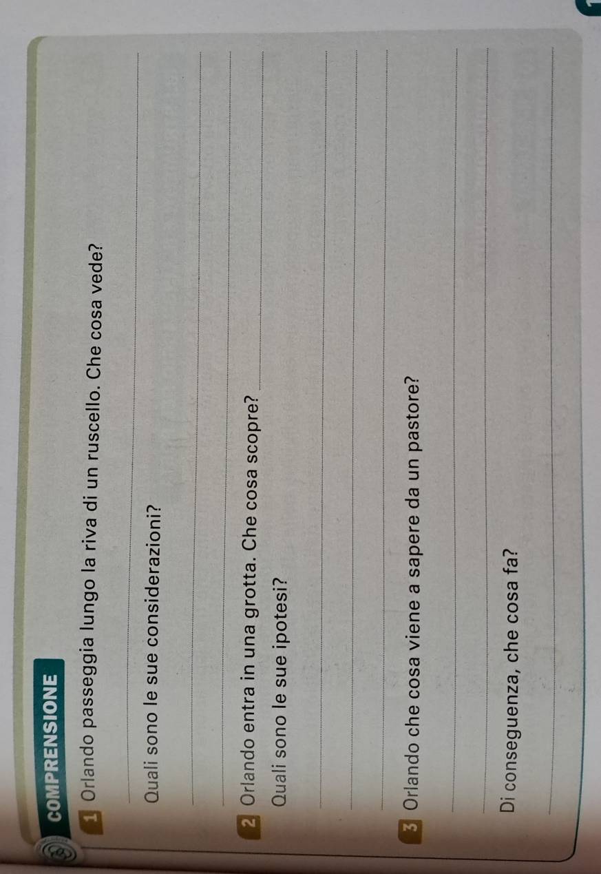 COMPRENSIONE 
1 Orlando passeggia lungo la riva di un ruscello. Che cosa vede? 
_ 
Quali sono le sue considerazioni? 
_ 
_ 
2 Orlando entra in una grotta. Che cosa scopre?_ 
Quali sono le sue ipotesi? 
_ 
_ 
_ 
Orlando che cosa viene a sapere da un pastore? 
_ 
_ 
Di conseguenza, che cosa fa? 
_