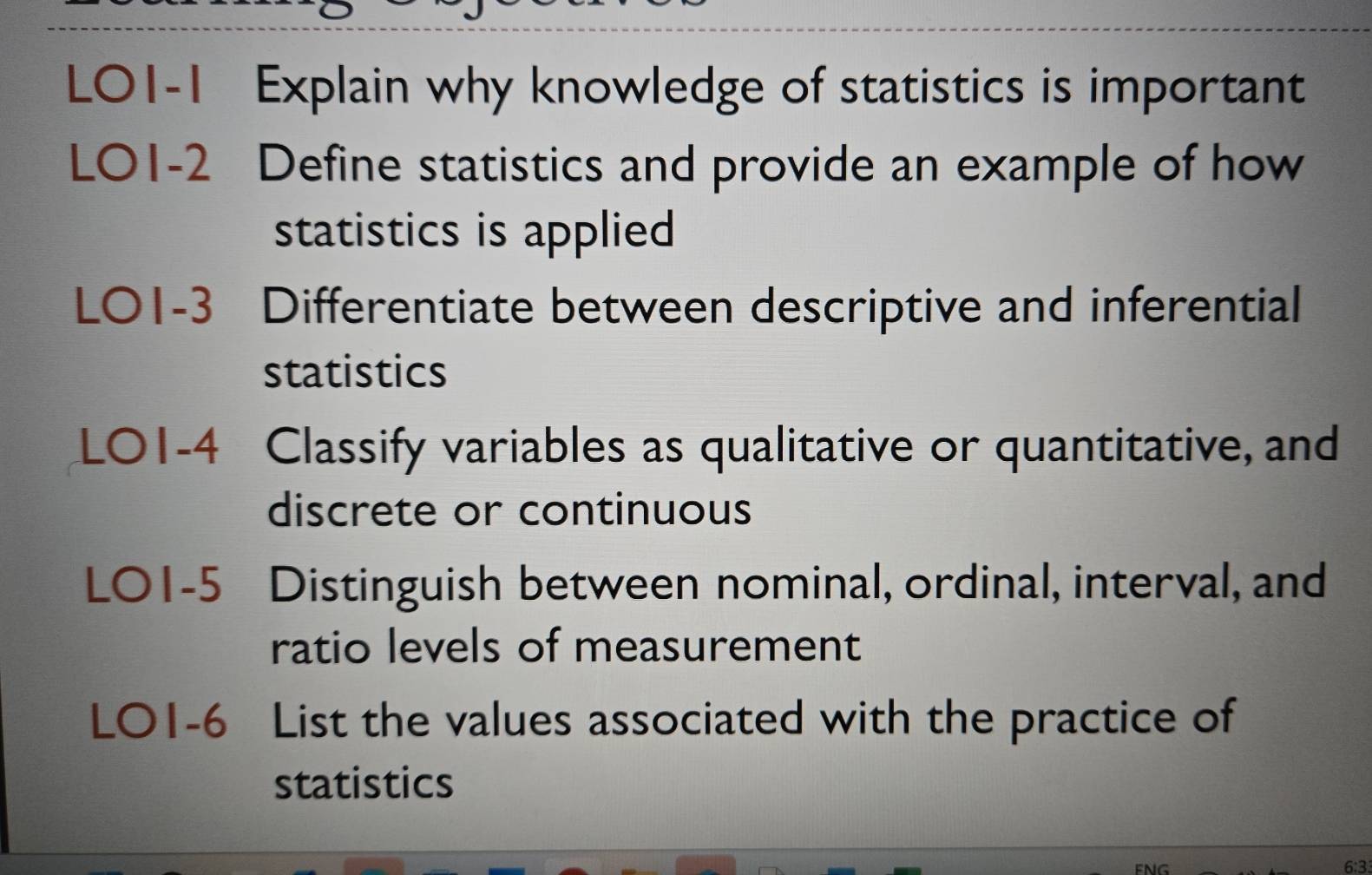 L01-1 Explain why knowledge of statistics is important 
LO1-2 Define statistics and provide an example of how 
statistics is applied 
LO1-3 Differentiate between descriptive and inferential 
statistics 
L01-4 Classify variables as qualitative or quantitative, and 
discrete or continuous 
LO1-5 Distinguish between nominal, ordinal, interval, and 
ratio levels of measurement 
LO1-6 List the values associated with the practice of 
statistics 
6:3.