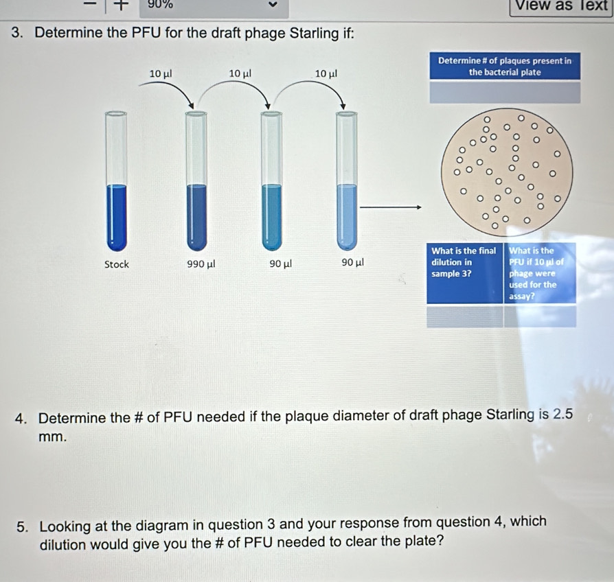 90% View as Text 
3. Determine the PFU for the draft phage Starling if: 
Determine # of plaques present in 
the bacterial plate 
hat is the final What is the 
ilution in PFU if 10 µl of 
ample 3? phage were 
used for the 
assay? 
4. Determine the # of PFU needed if the plaque diameter of draft phage Starling is 2.5
mm. 
5. Looking at the diagram in question 3 and your response from question 4, which 
dilution would give you the # of PFU needed to clear the plate?