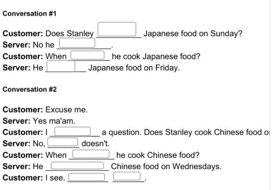 Conversation #1 
Customer: Does Stanley _ □^(^·) Japanese food on Sunday? 
Server: No he_ 
. 
Customer: When _he cook Japanese food? 
Server: He _Japanese food on Friday. 
Conversation #2 
Customer: Excuse me. 
Server: Yes ma'am. 
Customer: I _a question. Does Stanley cook Chinese food ol 
Server: No, _doesn't. 
Customer: When _he cook Chinese food? 
Server: He _Chinese food on Wednesdays. 
Customer: I see._ 
_.