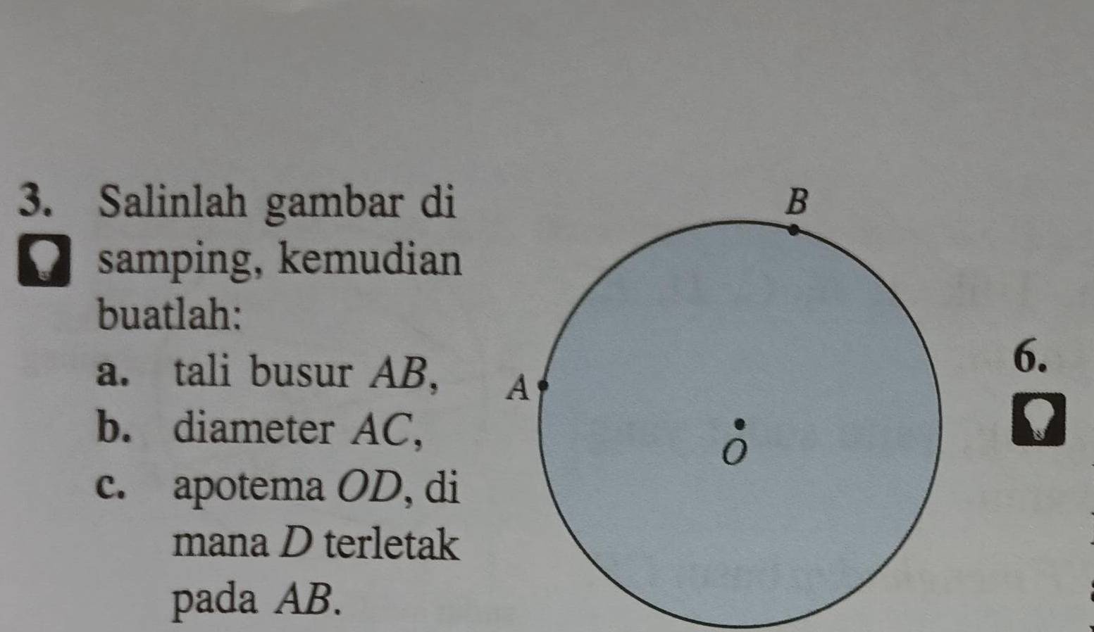 Salinlah gambar di 
O samping, kemudian 
buatlah: 
a. tali busur AB, 
6. 
b. diameter AC, 
c. apotema OD, di 
mana D terletak 
pada AB.