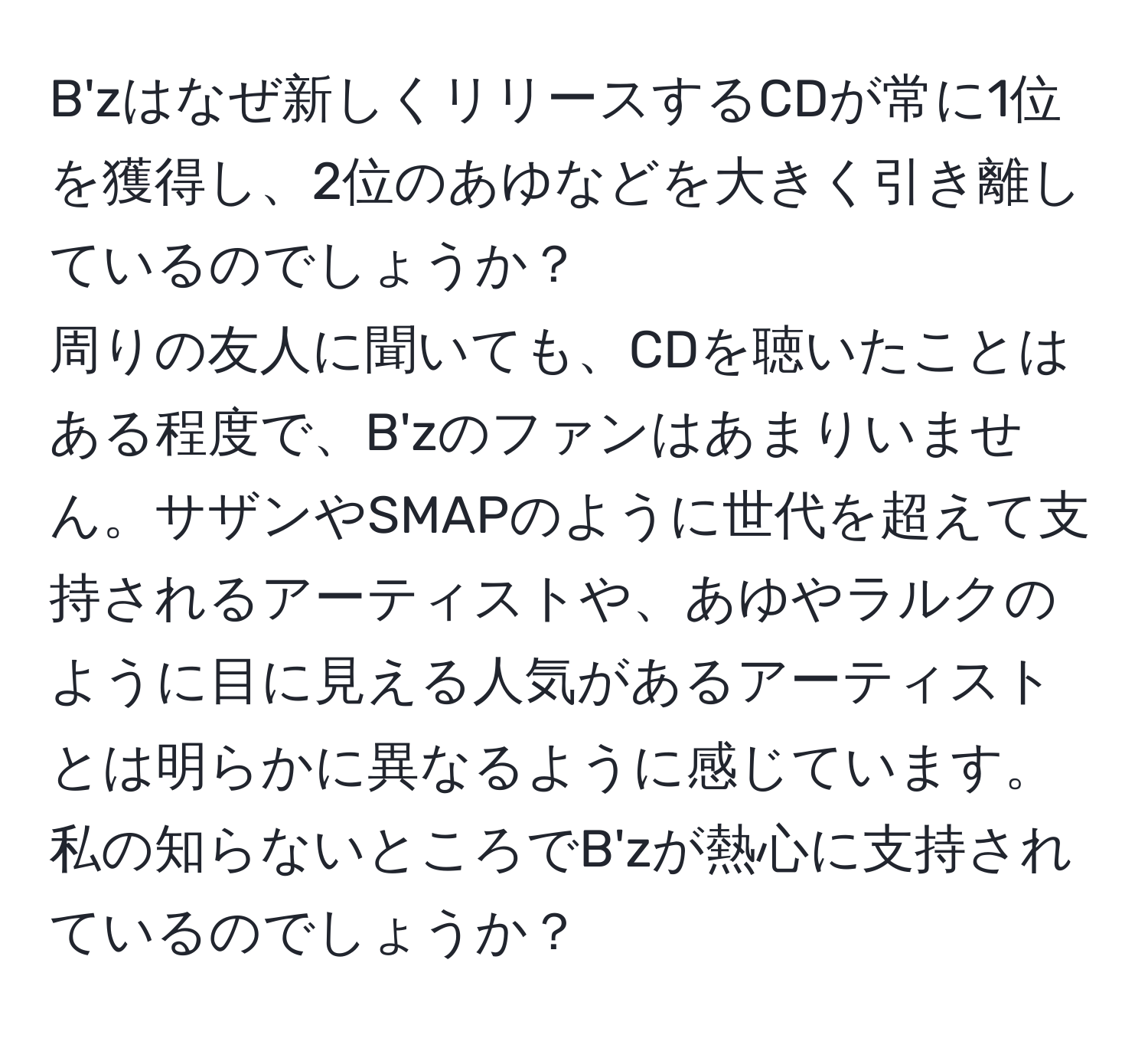 B'zはなぜ新しくリリースするCDが常に1位を獲得し、2位のあゆなどを大きく引き離しているのでしょうか？  
周りの友人に聞いても、CDを聴いたことはある程度で、B'zのファンはあまりいません。サザンやSMAPのように世代を超えて支持されるアーティストや、あゆやラルクのように目に見える人気があるアーティストとは明らかに異なるように感じています。私の知らないところでB'zが熱心に支持されているのでしょうか？