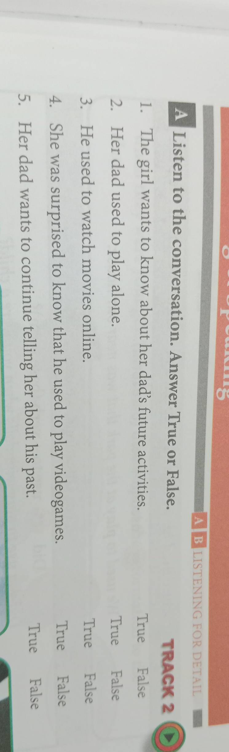 A B LISTENING FOR DETAIL
A Listen to the conversation. Answer True or False.
TRACK 2
1. The girl wants to know about her dad’s future activities. False
True
2. Her dad used to play alone. True False
3. He used to watch movies online. True False
4. She was surprised to know that he used to play videogames. True False
5. Her dad wants to continue telling her about his past. True False