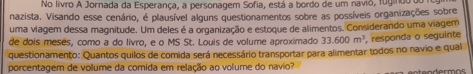 No livro A Jornada da Esperança, a personagem Sofia, está a bordo de um navio, fugindo do n 
nazista. Visando esse cenário, é plausível alguns questionamentos sobre as possíveis organizações sobre 
uma viagem dessa magnitude. Um deles é a organização e estoque de alimentos. Considerando uma viagem 
de dois meses, como a do livro, e o MS St. Louis de volume aproximado 33.600m^3 , responda o seguinte 
questionamento: Quantos quilos de comida será necessário transportar para alimentar todos no navio e qual 
porcentagem de volume da comida em relação ao volume do navio?