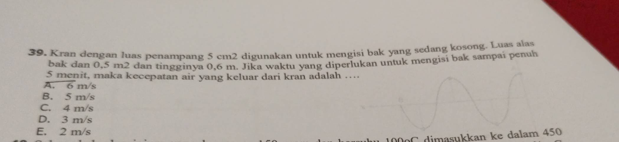 Kran dengan luas penampang 5 cm2 digunakan untuk mengisi bak yang sedang kosong. Luas alas
bak dan 0,5 m2 dan tingginya 0,6 m. Jika waktu yang diperlukan untuk mengisi bak sampai penuh
5 menit, maka kecepatan air yang keluar dari kran adalah …...
A. 6 m/s
B. 5 m/s
C. 4 m/s
D. 3 m/s
E. 2 m/s
C dimasukkan ke dalam 450