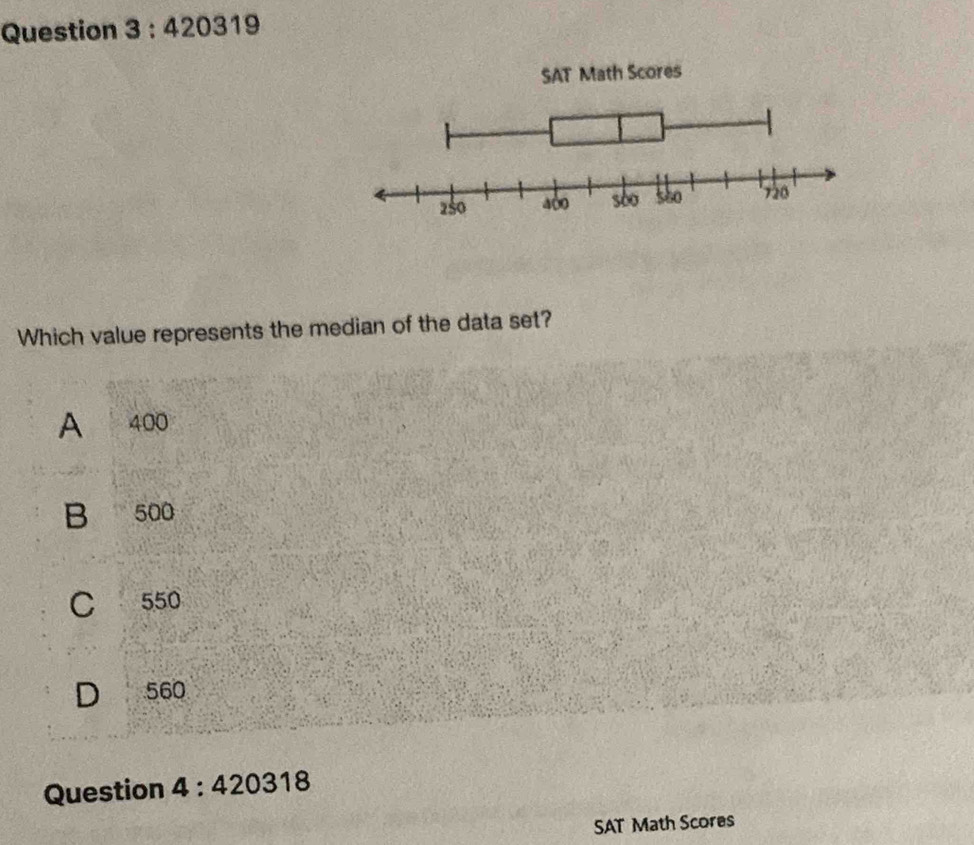 420319 
ath Scores
Which value represents the median of the data set?
A 400
B 500
C 550
D 560
Question 4:420318 
SAT Math Scores