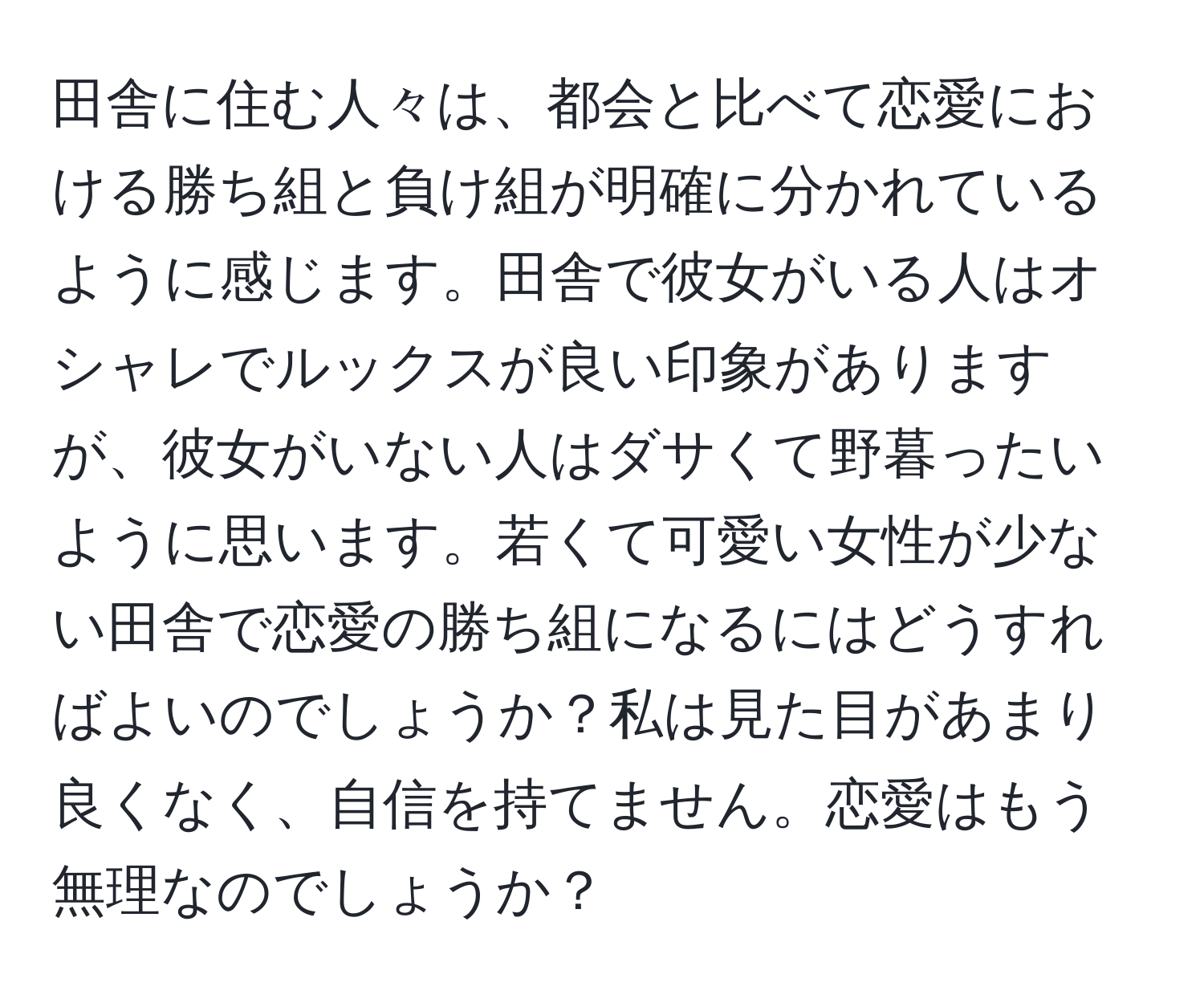 田舎に住む人々は、都会と比べて恋愛における勝ち組と負け組が明確に分かれているように感じます。田舎で彼女がいる人はオシャレでルックスが良い印象がありますが、彼女がいない人はダサくて野暮ったいように思います。若くて可愛い女性が少ない田舎で恋愛の勝ち組になるにはどうすればよいのでしょうか？私は見た目があまり良くなく、自信を持てません。恋愛はもう無理なのでしょうか？