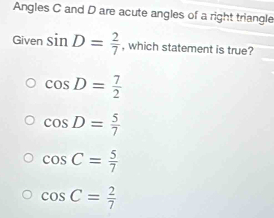 Angles C and D are acute angles of a right triangle
Given sin D= 2/7  , which statement is true?
cos D= 7/2 
cos D= 5/7 
cos C= 5/7 
cos C= 2/7 