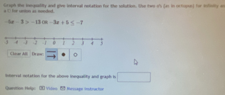 Graph the inequality and give interval notation for the solution. Use two o's (as in octopus) for infinity an 
a 0 for union as needed.
-5x-3>-13 OR -3x+5≤ -7
Clear All Draw: 。 
Interval notation for the above inequality and graph is □ 
Question Help: * Video Message instructor