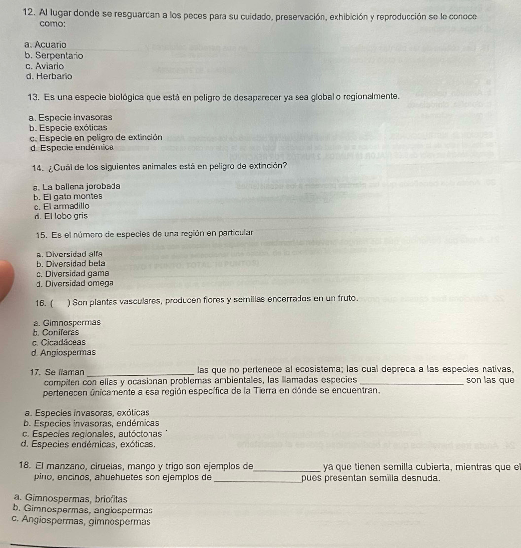 Al lugar donde se resguardan a los peces para su cuidado, preservación, exhibición y reproducción se le conoce
como:
a. Acuario
b. Serpentario
c. Aviario
d. Herbario
13. Es una especie biológica que está en peligro de desaparecer ya sea global o regionalmente.
a. Especie invasoras
b. Especie exóticas
c. Especie en peligro de extinción
d. Especie endémica
14. ¿Cuál de los siguientes animales está en peligro de extinción?
a. La ballena jorobada
b. El gato montes
c. El armadillo
d. El lobo gris
15. Es el número de especies de una región en particular
a. Diversidad alfa
b. Diversidad beta
c. Diversidad gama
d. Diversidad omega
16. ( ) Son plantas vasculares, producen flores y semillas encerrados en un fruto.
a. Gimnospermas
b. Coníferas
c. Cicadáceas
d. Angiospermas
17. Se llaman _las que no pertenece al ecosistema; las cual depreda a las especies nativas,
compiten con ellas y ocasionan problemas ambientales, las llamadas especies _son las que
pertenecen únicamente a esa región específica de la Tierra en dónde se encuentran.
a. Especies invasoras, exóticas
b. Especies invasoras, endémicas
c. Especies regionales, autóctonas
d. Especies endémicas, exóticas.
18. El manzano, ciruelas, mango y trigo son ejemplos de_ ya que tienen semilla cubierta, mientras que el
pino, encinos, ahuehuetes son ejemplos de _pues presentan semilla desnuda.
a. Gimnospermas, briofitas
b. Gimnospermas, angiospermas
c. Angiospermas, gimnospermas