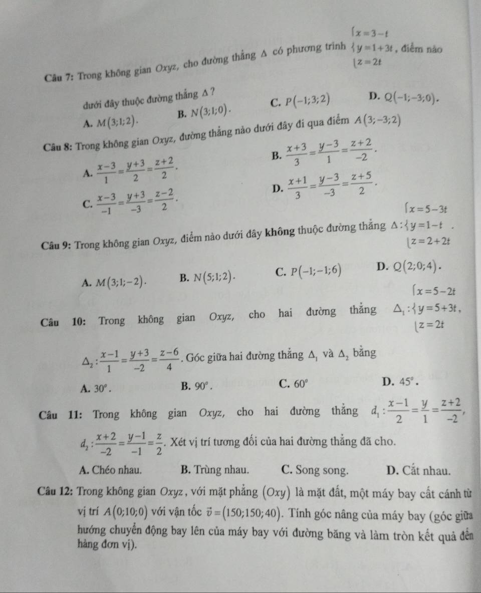 Trong không gian Oxyz, cho đường thẳng Δ có phương trinh beginarrayl x=3-t y=1+3tendarray. , điểm nào
[z=2t
đưới đây thuộc đường thắng Δ ?
A. M(3;1;2). B. N(3;1;0). C. P(-1;3;2) D. Q(-1;-3;0).
Câu 8: Trong không gian Oxyz, đường thẳng nào dưới đây đi qua điểm A(3;-3;2)
B.  (x+3)/3 = (y-3)/1 = (z+2)/-2 .
A.  (x-3)/1 = (y+3)/2 = (z+2)/2 .
C.  (x-3)/-1 = (y+3)/-3 = (z-2)/2 .
D.  (x+1)/3 = (y-3)/-3 = (z+5)/2 .
(x=5-3t
Câu 9: Trong không gian Oxyz, điểm nào dưới đây không thuộc đường thẳng △ : y=1-t.
|z=2+2t
A. M(3;1;-2). B. N(5;1;2). C. P(-1;-1;6) D. Q(2;0;4).
(x=5-2t
Câu 10: Trong không gian Oxyz, cho hai đường thẳng △ _1: y=5+3t,
|z=2t
△ _2: (x-1)/1 = (y+3)/-2 = (z-6)/4 . Góc giữa hai đường thẳng to _1 và △ _2 bằng
A. 30^o. B. 90°. C. 60° D. 45°.
Câu 11: Trong không gian Oxyz, cho hai đường thẳng d_1: (x-1)/2 = y/1 = (z+2)/-2 ,
d_2: (x+2)/-2 = (y-1)/-1 = z/2 . Xét vị trí tương đối của hai đường thẳng đã cho.
A. Chéo nhau. B. Trùng nhau. C. Song song. D. Cắt nhau.
Câu 12: Trong không gian Oxyz , với mặt phẳng (Oxy) là mặt đất, một máy bay cất cánh từ
vị trí A(0;10;0) với vận tốc vector v=(150;150;40). Tính góc nâng của máy bay (góc giữa
hướng chuyển động bay lên của máy bay với đường băng và làm tròn kết quả đển
hàng đơn vj).