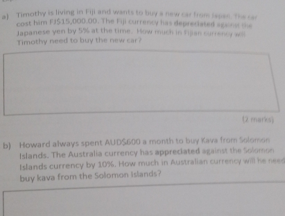 Timothy is living in Fiji and wants to buy a new car from Jepan. The car 
cost him FJ $15,000.00. The Fiji currency has depreciated against the 
Japanese yen by 5% at the time. How much in Fijian surrency will 
Timothy need to buy the new car? 
(2 marks) 
b) Howard always spent AUD $600 a month to buy Kava from Solomon 
Islands. The Australia currency has appreciated against the Solomon 
Islands currency by 10%. How much in Australian currency will he need 
buy kava from the Solomon Islands?