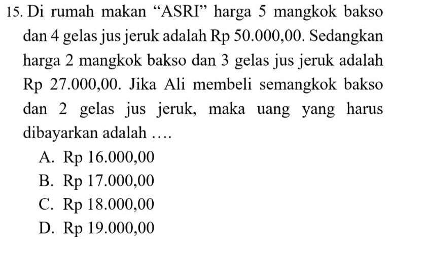 Di rumah makan “ASRI” harga 5 mangkok bakso
dan 4 gelas jus jeruk adalah Rp 50.000,00. Sedangkan
harga 2 mangkok bakso dan 3 gelas jus jeruk adalah
Rp 27.000,00. Jika Ali membeli semangkok bakso
dan 2 gelas jus jeruk, maka uang yang harus
dibayarkan adalah …
A. Rp 16.000,00
B. Rp 17.000,00
C. Rp 18.000,00
D. Rp 19.000,00