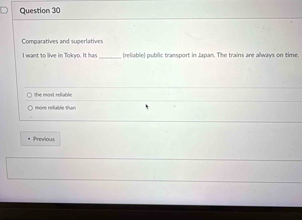 Comparatives and superlatives
I want to live in Tokyo. It has _(reliable) public transport in Japan. The trains are always on time.
the most reliable
more reliable than
Previous