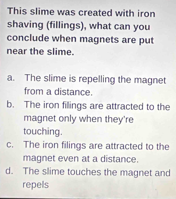 This slime was created with iron
shaving (fillings), what can you
conclude when magnets are put
near the slime.
a. The slime is repelling the magnet
from a distance.
b. The iron filings are attracted to the
magnet only when they're
touching.
c. The iron filings are attracted to the
magnet even at a distance.
d. The slime touches the magnet and
repels