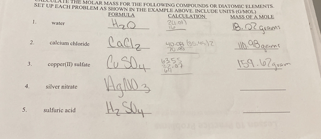 CULATE THE MOLAR MASS FOR THE FOLLOWING COMPOUNDS OR DIATOMIC ELEMENTS. 
SET UP EACH PROBLEM AS SHOWN IN THE EXAMPLE ABOVE. INCLUDE UNITS (G/MOL) 
FORMULA CALCULATION MASS OF A MOLE 
_ 
1. water 
_ 
_ 
_ 
_ 
2. calcium chloride 
_ 
_ 
3. copper(II) sulfate 
_ 
_ 
_ 
4. silver nitrate 
_ 
5. sulfuric acid_ 
_