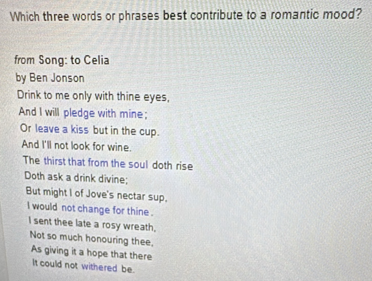 Which three words or phrases best contribute to a romantic mood? 
from Song: to Celia 
by Ben Jonson 
Drink to me only with thine eyes, 
And I will pledge with mine; 
Or leave a kiss but in the cup. 
And I'll not look for wine. 
The thirst that from the soul doth rise 
Doth ask a drink divine; 
But might I of Jove's nectar sup, 
I would not change for thine . 
I sent thee late a rosy wreath, 
Not so much honouring thee, 
As giving it a hope that there 
It could not withered be.