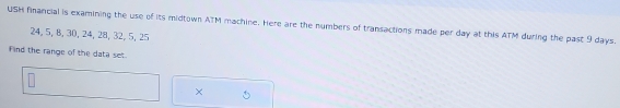 USH financial is examining the use of its midtown ATM machine. Here are the numbers of transactions made per day at this ATM during the past 9 days.
24, 5, 8, 30, 24, 28, 32, 5, 25
Find the range of the data set. 
×