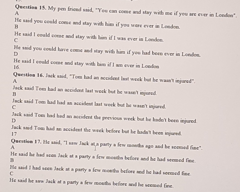 My pen friend said, "You can come and stay with me if you are ever in London".
A
He said you could come and stay with him if you were ever in London.
B
He said I could come and stay with him if I was ever in London.
C
He said you could have come and stay with him if you had been ever in London.
D
He said I could come and stay with him if I am ever in London
16.
Question 16. Jack said, "Tom had an accident last week but he wasn't injured".
A
Jack said Tom had an accident last week but he wasn't injured.
B
Jack said Tom had had an accident last week but he wasn't injured.
C
Jack said Tom had had an accident the previous week but he hadn't been injured.
D
Jack said Tom had an accident the week before but he hadn't been injured.
17
Question 17. He said, "I saw Jack at a party a few months ago and he seemed fine".
A
He said he had seen Jack at a party a few months before and he had seemed fine.
B
He said I had seen Jack at a party a few months before and he had seemed fine.
C
He said he saw Jack at a party a few months before and he seemed fine.