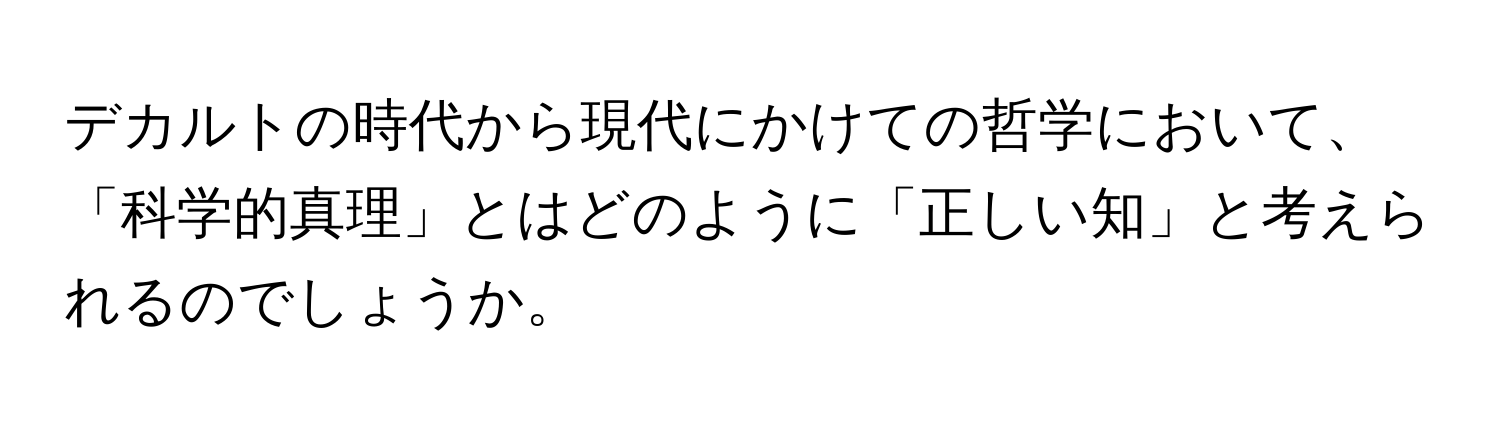 デカルトの時代から現代にかけての哲学において、「科学的真理」とはどのように「正しい知」と考えられるのでしょうか。