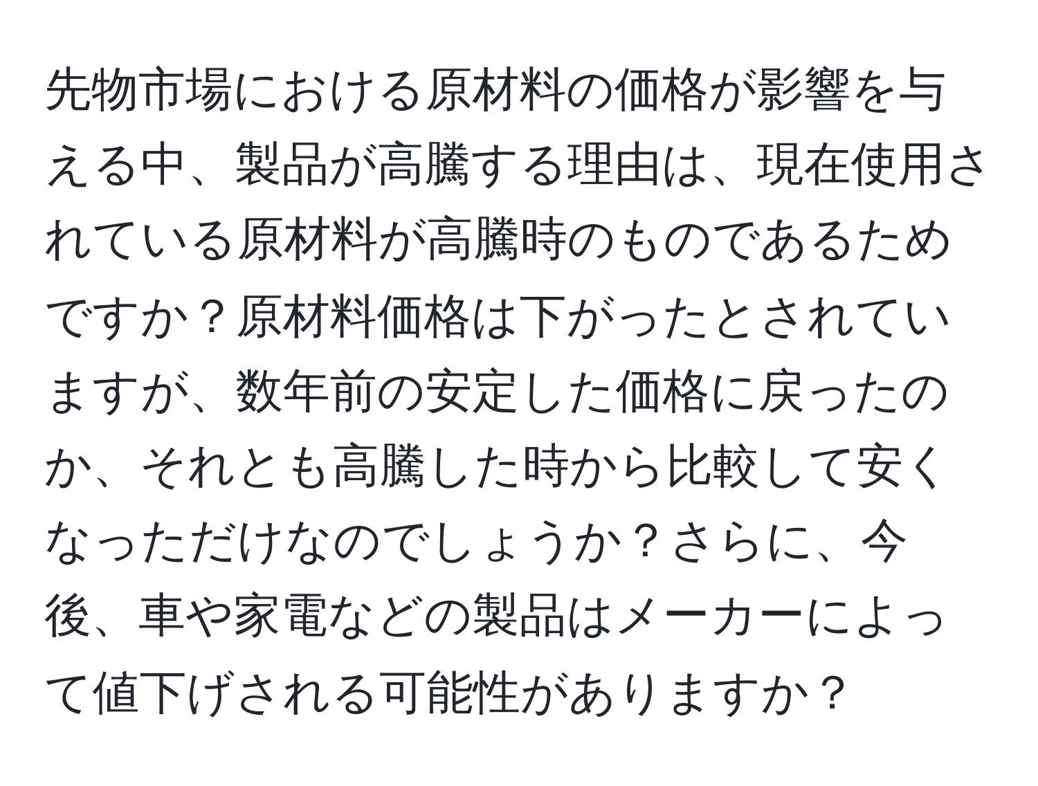 先物市場における原材料の価格が影響を与える中、製品が高騰する理由は、現在使用されている原材料が高騰時のものであるためですか？原材料価格は下がったとされていますが、数年前の安定した価格に戻ったのか、それとも高騰した時から比較して安くなっただけなのでしょうか？さらに、今後、車や家電などの製品はメーカーによって値下げされる可能性がありますか？