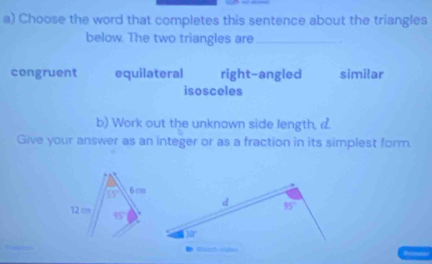 Choose the word that completes this sentence about the triangles
below. The two triangles are_
congruent equilateral right-angled similar
isosceles
b) Work out the unknown side length, a.
Give your answer as an integer or as a fraction in its simplest form.
Wigeph-osdien