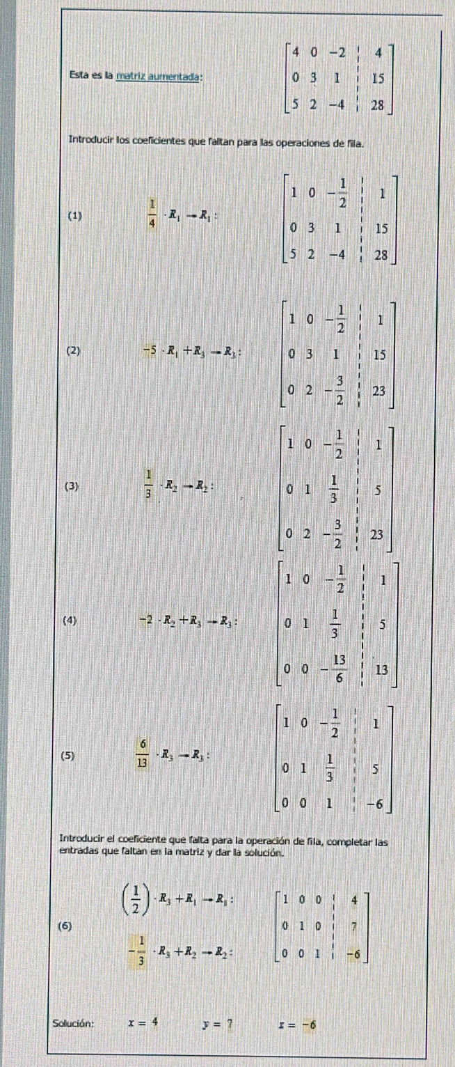 Esta es la matriz aumentada: beginbmatrix 4&0&-2&|&4 0&3&1&|&15 5&2&-4&|&28endbmatrix
Introducir los coeficientes que faltan para las operaciones de fila.
(1)  1/4 · R_1-R_1: beginbmatrix 1&0&- 1/2 &1 0&3&1 0&3&1&|&15 5&2&-4&|&28endbmatrix
(2) 5· R_1+R_3to R_3 beginbmatrix 1&0&- 1/2 &|&1 0&3&1&|&12 0&2&- 3/2 &|&22endbmatrix
(3)  1/3 · R_2to R_2: beginbmatrix 1&2&- 1/2 &|&1 6&1& 1/3 &|&2 0&2&- 2/2 &|&25 endbmatrix
(4) 2· R_2+R_3to R_3: beginvmatrix 1&0&- 3/2 )&1 0&1& 1/2 & 3/2 &1 -1 0&4&- 3/8 &10endvmatrix
(5)  6/13 · R_3to R_3: beginbmatrix 1&0&- 1/2 &1 0&1& 1/3 &1&5 0&0&1&-6endbmatrix
Introducir el coeficiente que falta para la operación de fila, completar las
entradas que faltan en la matriz y dar la solución.
( 1/2 )· R_3+R_1to R_3:
(6) beginbmatrix 1&0&0&|&4 0&1&0&|&7 0&0&1&|&-6endbmatrix
- 1/3 · R_3+R_2to R_2:
Solución: x=4 y= x=-6