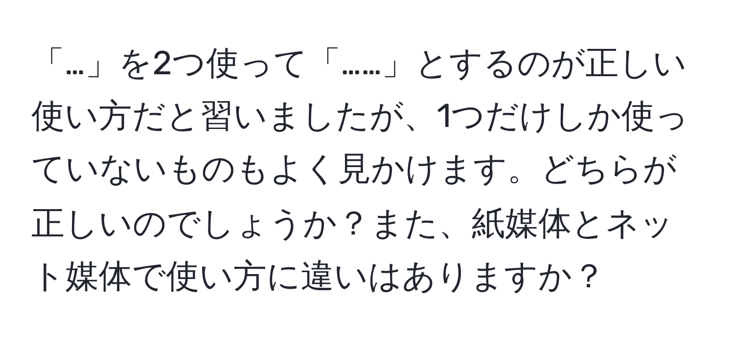 「…」を2つ使って「……」とするのが正しい使い方だと習いましたが、1つだけしか使っていないものもよく見かけます。どちらが正しいのでしょうか？また、紙媒体とネット媒体で使い方に違いはありますか？