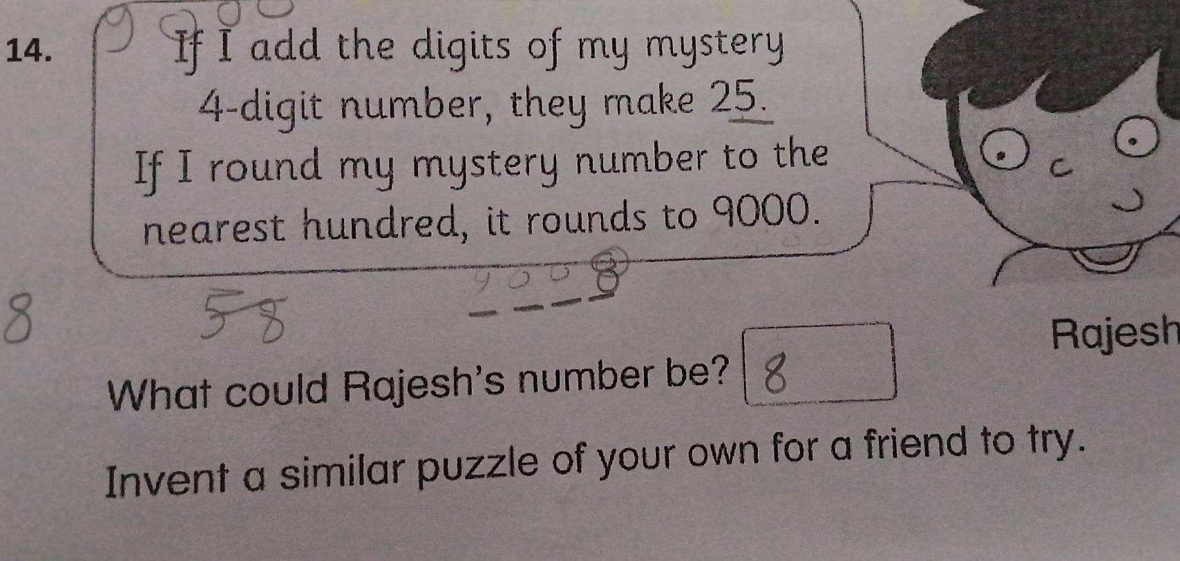 If I add the digits of my mystery
4 -digit number, they make 25. 
If I round my mystery number to the 
nearest hundred, it rounds to 9000. 
Rajesh 
What could Rajesh's number be? 
Invent a similar puzzle of your own for a friend to try.