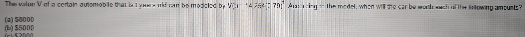 The value V of a certain automobile that is t years old can be modeled by V(t)=14,254(0.79)^t According to the model, when will the car be worth each of the following amounts?
(a) $8000
(b) $5000