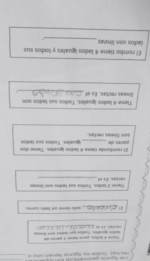 Las figuras geométricas son supur_ 
rectas). Todas las figuras tienen uno o_ 
Tiene 4 lados, pero tiene 2 pares de 
lados iguales. Todos sus lados son líneas 
rectas. Es el_ 
El _solo tiene un lado curvo. 
Tiene 3 lados. Todos sus lados son líneas 
rectas. Es el_ 
El romboide tiene 4 lados iguales. Tiene dos 
pares de_ iguales. Todos sus lados 
son líneas rectas. 
Tiene 4 lados iguales. Todos sus lados son 
líneas rectas. Es el 
_. 
El rombo tiene 4 lados iguales y todos sus 
lados son líneas 
_.
