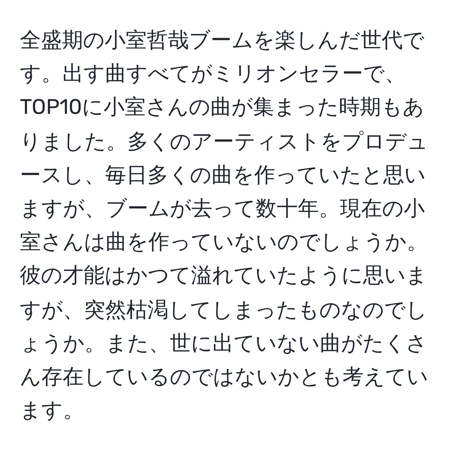 全盛期の小室哲哉ブームを楽しんだ世代です。出す曲すべてがミリオンセラーで、TOP10に小室さんの曲が集まった時期もありました。多くのアーティストをプロデュースし、毎日多くの曲を作っていたと思いますが、ブームが去って数十年。現在の小室さんは曲を作っていないのでしょうか。彼の才能はかつて溢れていたように思いますが、突然枯渇してしまったものなのでしょうか。また、世に出ていない曲がたくさん存在しているのではないかとも考えています。