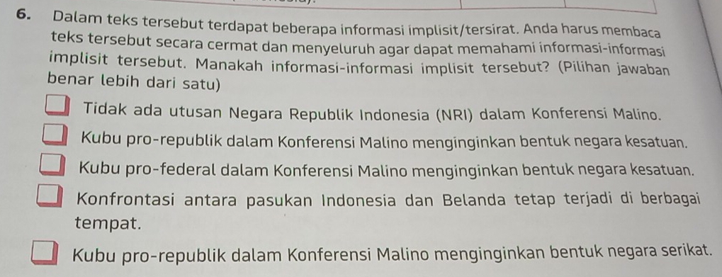 Dalam teks tersebut terdapat beberapa informasi implisit/tersirat. Anda harus membaca
teks tersebut secara cermat dan menyeluruh agar dapat memahami informasi-informasi
implisit tersebut. Manakah informasi-informasi implisit tersebut? (Pilihan jawaban
benar lebih dari satu)
Tidak ada utusan Negara Republik Indonesia (NRI) dalam Konferensi Malino.
Kubu pro-republik dalam Konferensi Malino menginginkan bentuk negara kesatuan.
Kubu pro-federal dalam Konferensi Malino menginginkan bentuk negara kesatuan.
Konfrontasi antara pasukan Indonesia dan Belanda tetap terjadi di berbagai
tempat.
Kubu pro-republik dalam Konferensi Malino menginginkan bentuk negara serikat.