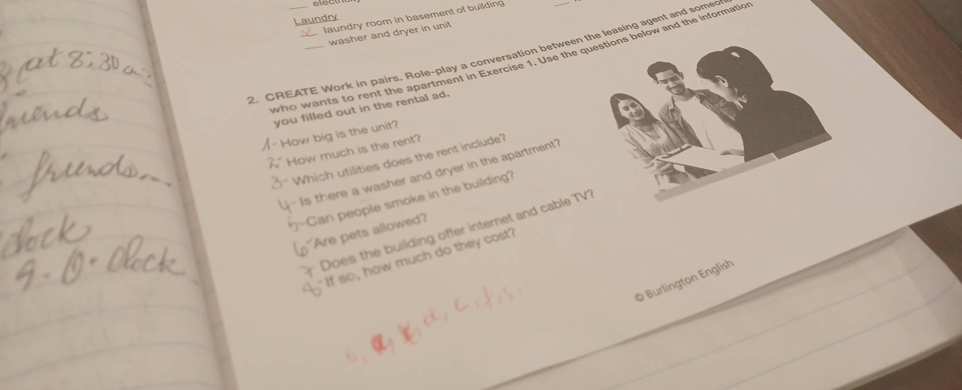electrc 
laundry room in basement of building 
Laundry 
washer and dryer in unit 
2. CREATE Work in pairs. Role-play a conversation between the leasing agent and somed 
who wants to rent the apartment in Exercise 1. Use the qu below and the informatio 
you filled out in the rental ad. 
How big is the unit? 
How much is the rent? 
Which utilities does the rent include? 
Is there a washer and dryer in the apartment? 
Can people smoke in the building? 
Does the building offer internet and cable TV 
Are pets allowed? 
" If so, how much do they cost 
© Burlington English