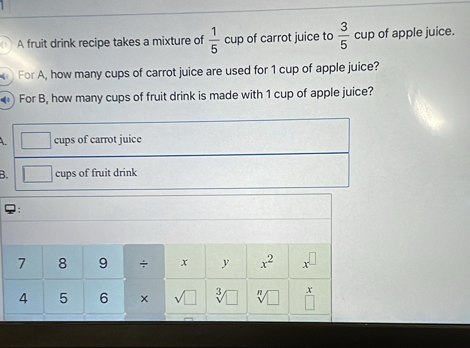 A fruit drink recipe takes a mixture of  1/5  cup of carrot juice to  3/5 cup of apple juice. 
For A, how many cups of carrot juice are used for 1 cup of apple juice? 
For B, how many cups of fruit drink is made with 1 cup of apple juice? 
A. cups of carrot juice 
B. cups of fruit drink 
: 
7 8 9 ÷ x y x^2 x^(□)
4 5 6 × sqrt(□ ) sqrt[3](□ ) sqrt[n](□ ) x
□ 
_ 1