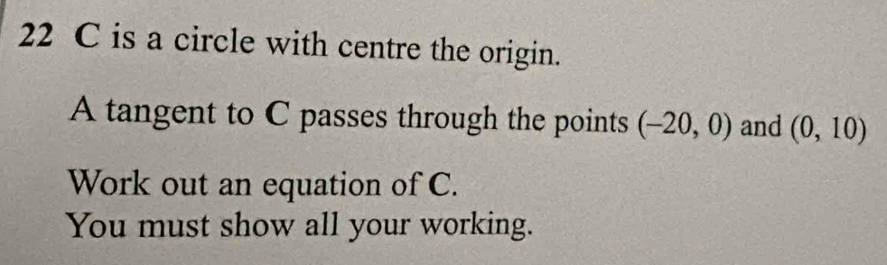 22 C is a circle with centre the origin. 
A tangent to C passes through the points (-20,0) and (0,10)
Work out an equation of C. 
You must show all your working.